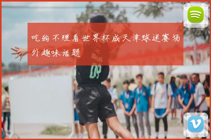 吃狗不理看世界杯成天津球迷赛场外趣味话题