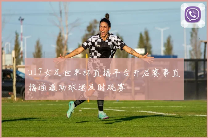 u17女足世界杯直播平台开启赛事直播通道助球迷及时观赛